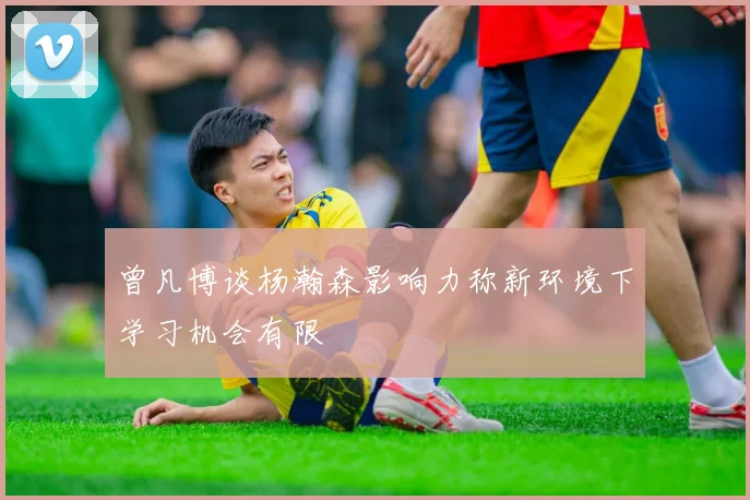 曾凡博谈杨瀚森影响力称新环境下学习机会有限
