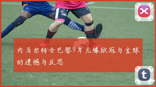 内马尔转会巴黎9年无缘欧冠与金球的遗憾与反思