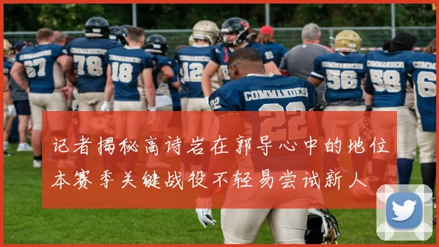 记者揭秘高诗岩在郭导心中的地位本赛季关键战役不轻易尝试新人