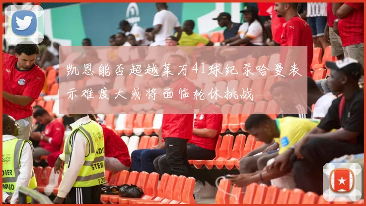 凯恩能否超越莱万41球纪录哈曼表示难度大或将面临轮休挑战