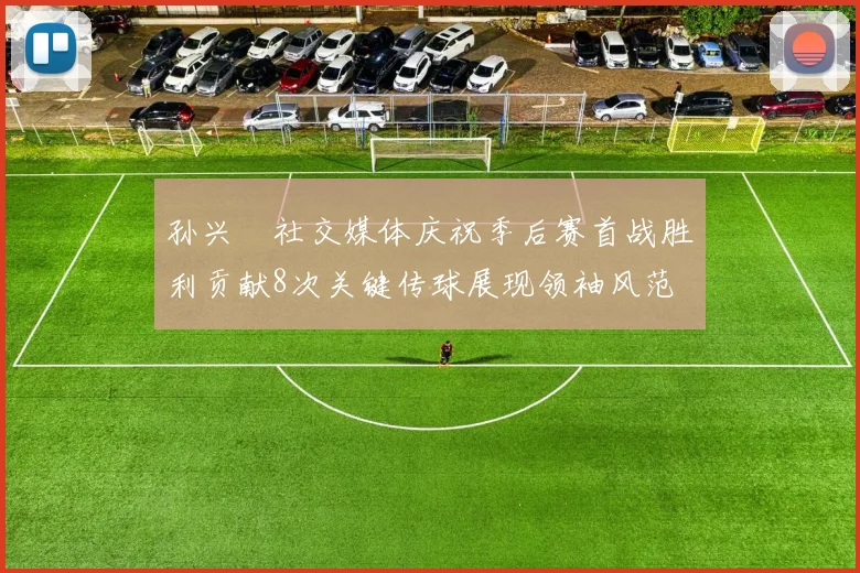 孙兴慜社交媒体庆祝季后赛首战胜利贡献8次关键传球展现领袖风范