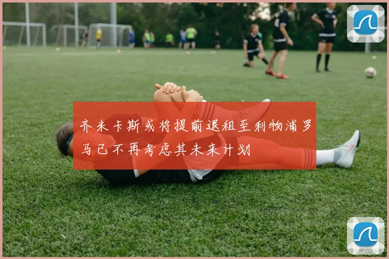 齐米卡斯或将提前退租至利物浦罗马已不再考虑其未来计划