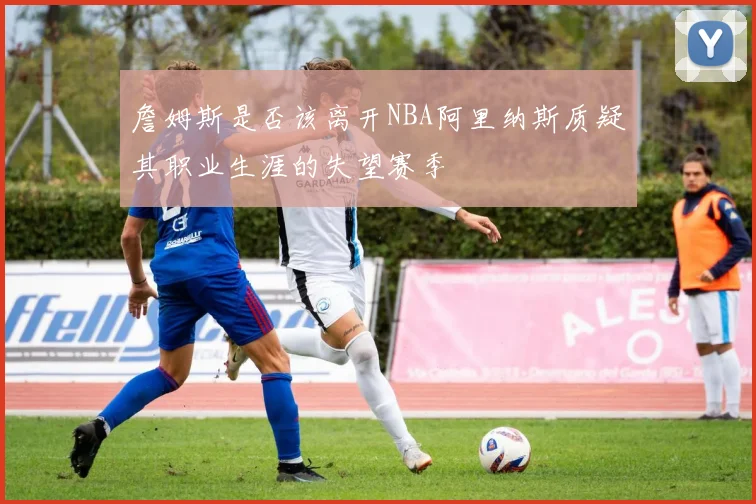 詹姆斯是否该离开NBA阿里纳斯质疑其职业生涯的失望赛季