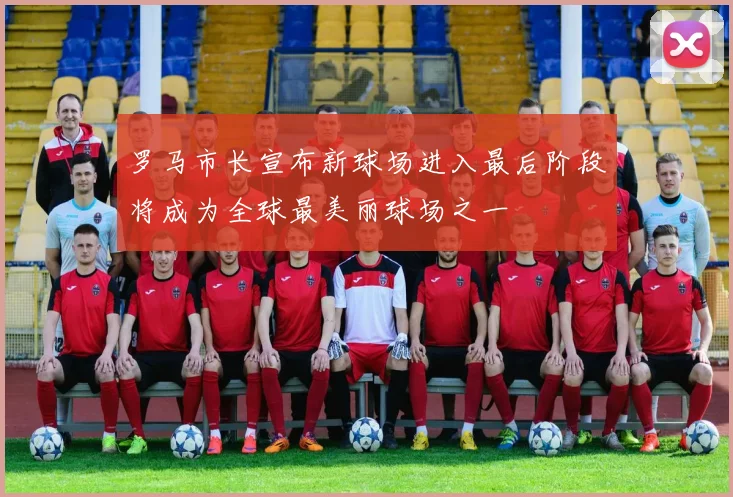 罗马市长宣布新球场进入最后阶段将成为全球最美丽球场之一