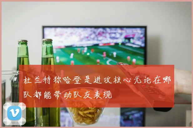 杜兰特称哈登是进攻核心无论在哪队都能带动队友表现