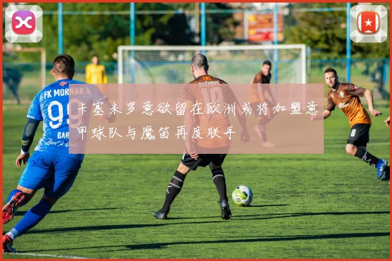 卡塞米罗意欲留在欧洲或将加盟意甲球队与魔笛再度联手