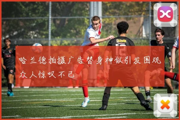 哈兰德拍摄广告替身神似引发围观众人惊叹不已
