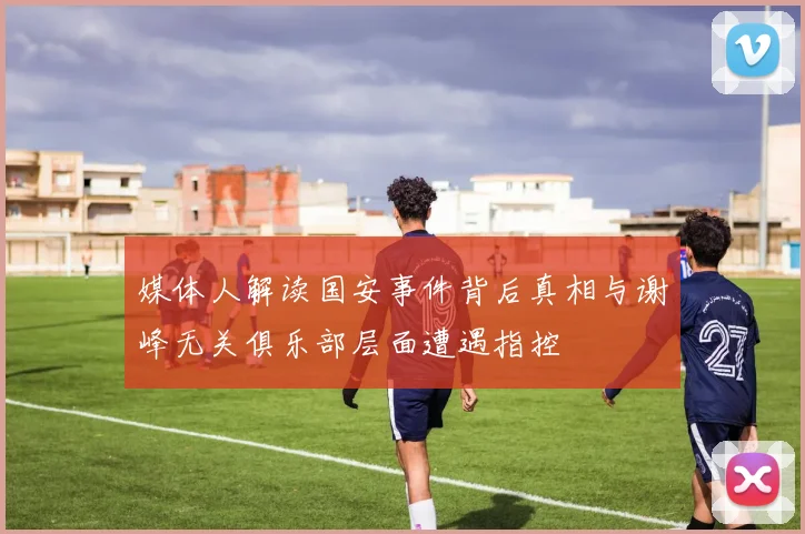媒体人解读国安事件背后真相与谢峰无关俱乐部层面遭遇指控