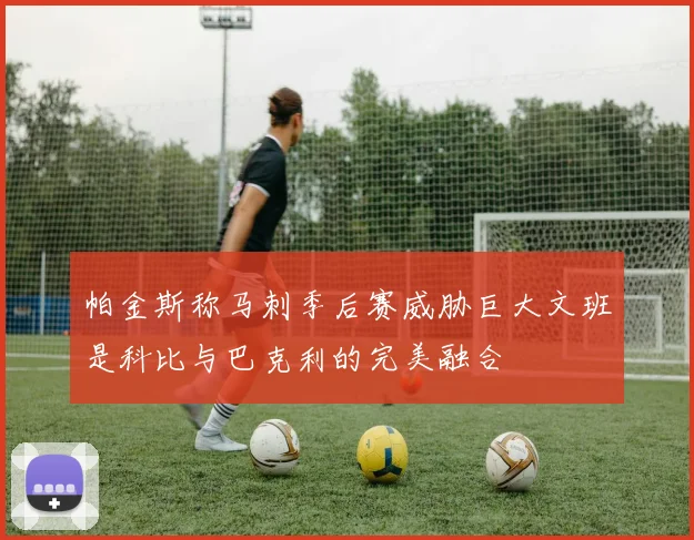 帕金斯称马刺季后赛威胁巨大文班是科比与巴克利的完美融合