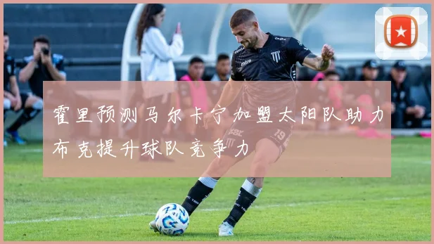 霍里预测马尔卡宁加盟太阳队助力布克提升球队竞争力