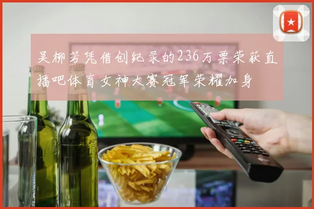 吴柳芳凭借创纪录的236万票荣获直播吧体育女神大赛冠军荣耀加身
