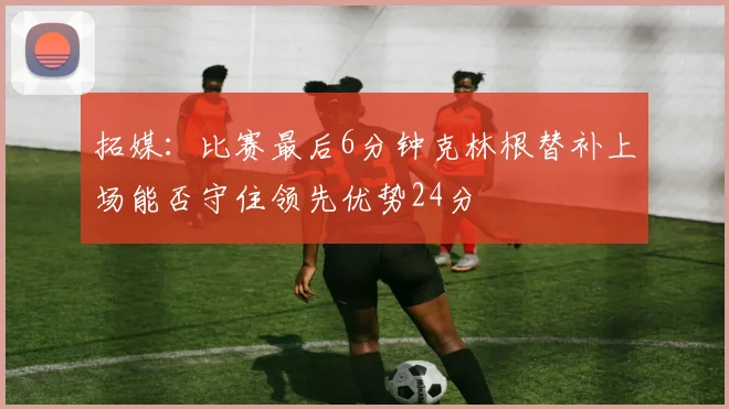 拓媒：比赛最后6分钟克林根替补上场能否守住领先优势24分