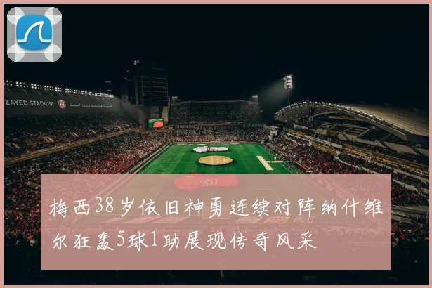 梅西38岁依旧神勇连续对阵纳什维尔狂轰5球1助展现传奇风采