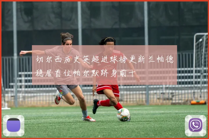切尔西历史英超进球榜更新兰帕德稳居首位帕尔默跻身前十