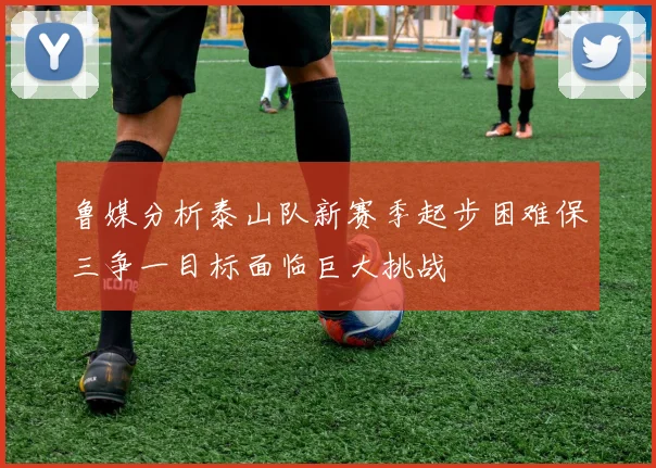 鲁媒分析泰山队新赛季起步困难保三争一目标面临巨大挑战