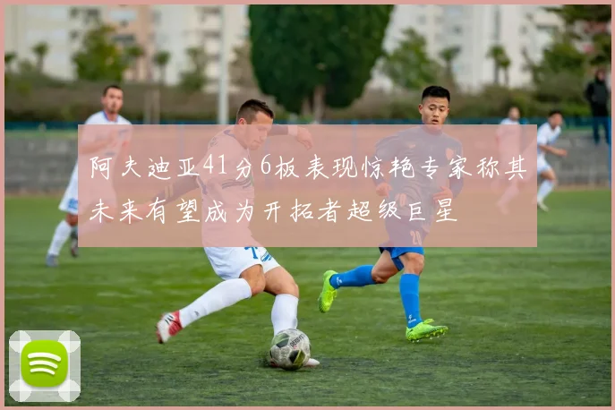 阿夫迪亚41分6板表现惊艳专家称其未来有望成为开拓者超级巨星